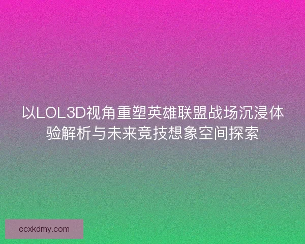 以LOL3D视角重塑英雄联盟战场沉浸体验解析与未来竞技想象空间探索