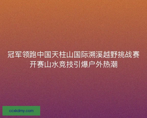 冠军领跑中国天柱山国际溯溪越野挑战赛开赛山水竞技引爆户外热潮