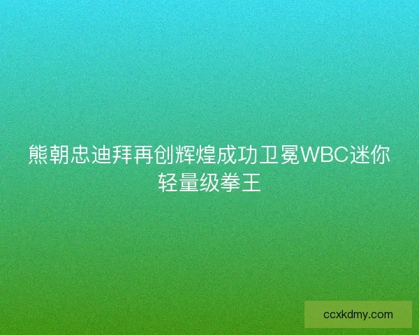 熊朝忠迪拜再创辉煌成功卫冕WBC迷你轻量级拳王