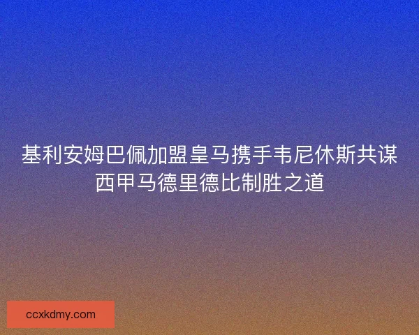 基利安姆巴佩加盟皇马携手韦尼休斯共谋西甲马德里德比制胜之道